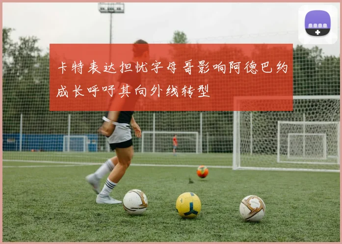 卡特表达担忧字母哥影响阿德巴约成长呼吁其向外线转型