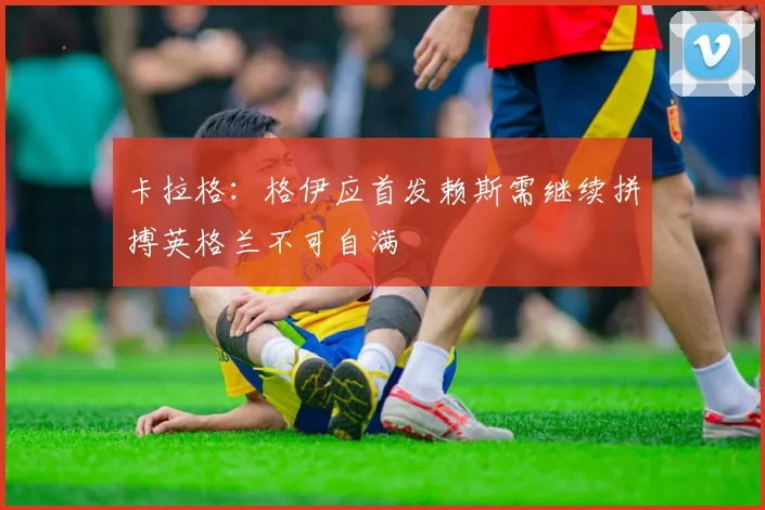 卡拉格：格伊应首发赖斯需继续拼搏英格兰不可自满