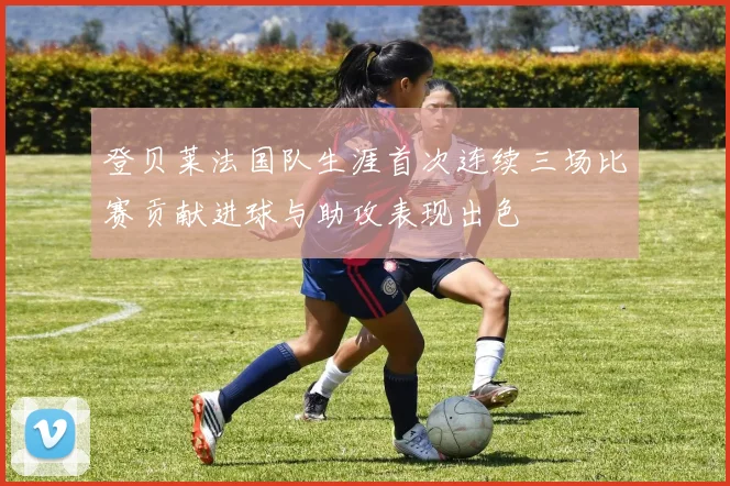 登贝莱法国队生涯首次连续三场比赛贡献进球与助攻表现出色