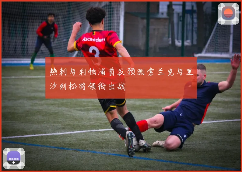 热刺与利物浦首发预测索兰克与里沙利松将领衔出战
