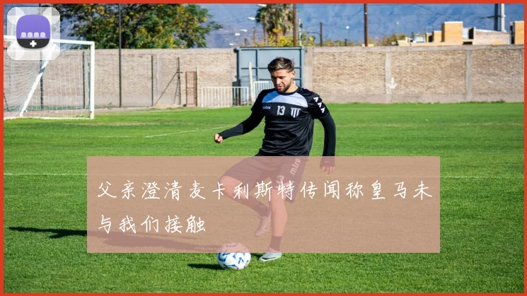 父亲澄清麦卡利斯特传闻称皇马未与我们接触