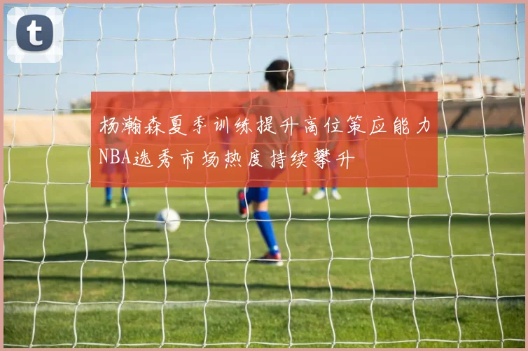杨瀚森夏季训练提升高位策应能力NBA选秀市场热度持续攀升