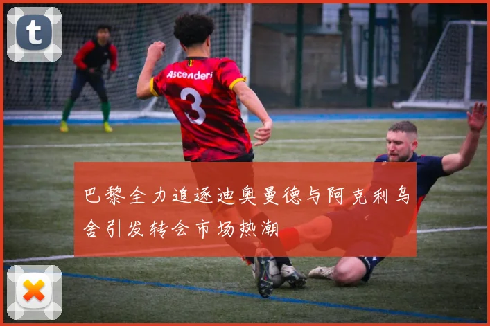巴黎全力追逐迪奥曼德与阿克利乌舍引发转会市场热潮