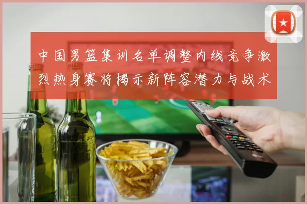 中国男篮集训名单调整内线竞争激烈热身赛将揭示新阵容潜力与战术布局