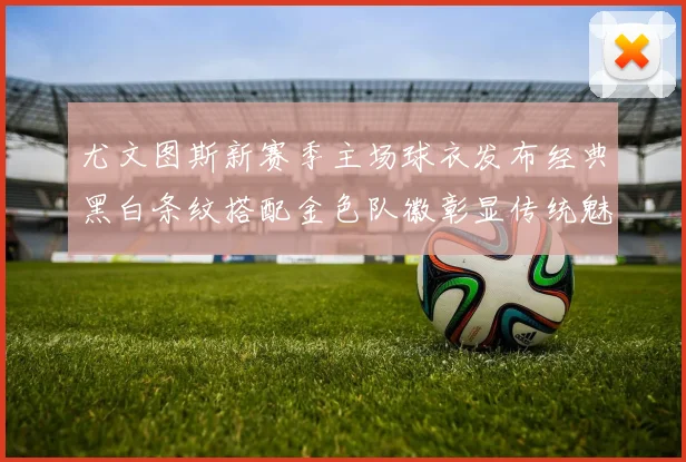 尤文图斯新赛季主场球衣发布经典黑白条纹搭配金色队徽彰显传统魅力
