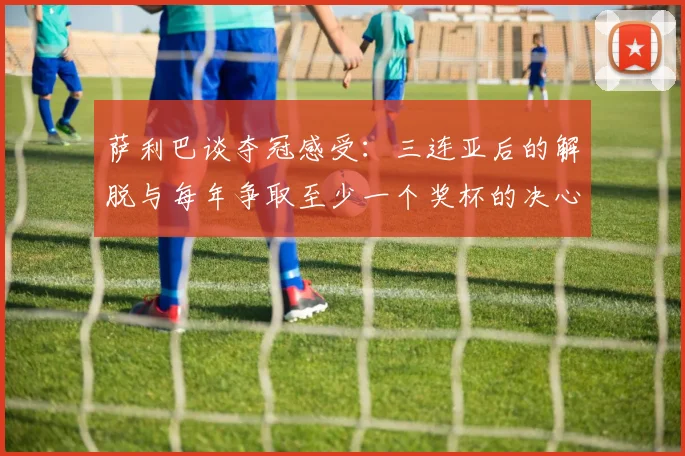 萨利巴谈夺冠感受：三连亚后的解脱与每年争取至少一个奖杯的决心