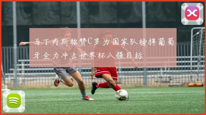 马丁内斯称赞C罗为国家队榜样葡萄牙全力冲击世界杯八强目标