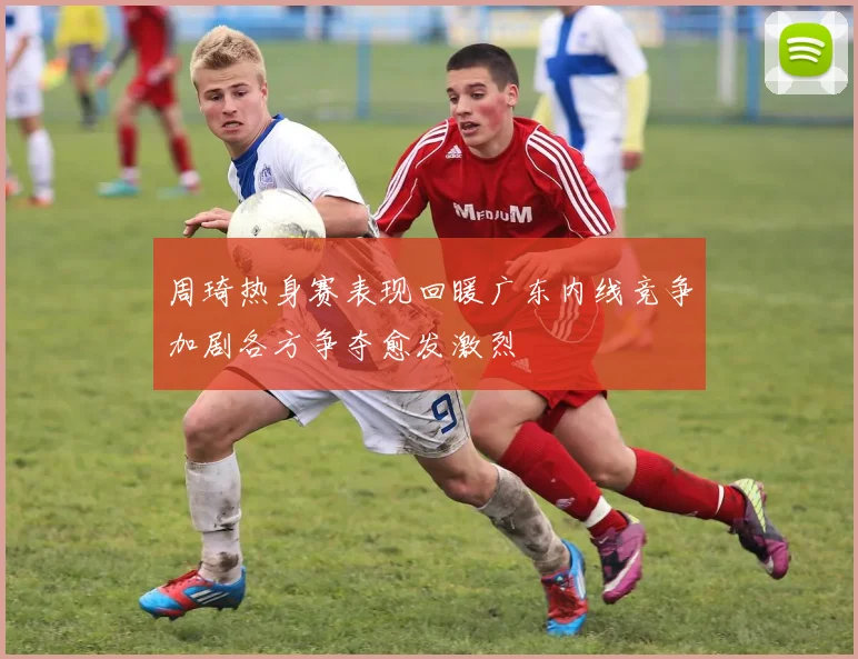 周琦热身赛表现回暖广东内线竞争加剧各方争夺愈发激烈