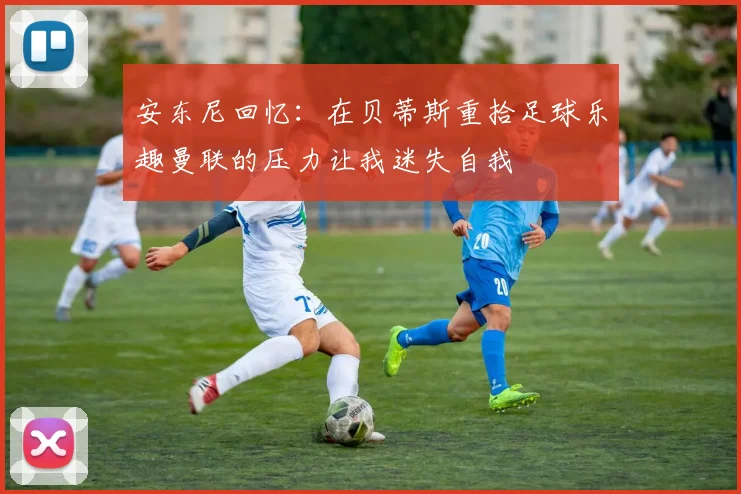 安东尼回忆：在贝蒂斯重拾足球乐趣曼联的压力让我迷失自我