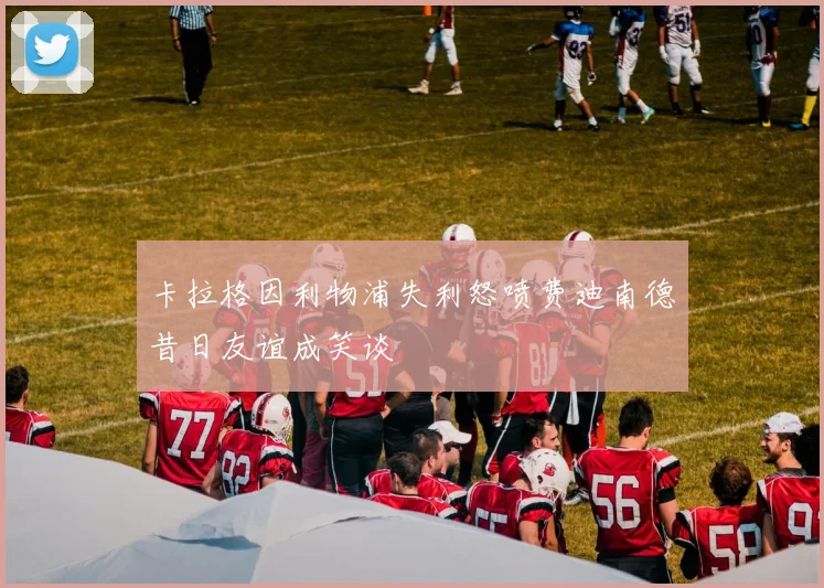 卡拉格因利物浦失利怒喷费迪南德昔日友谊成笑谈