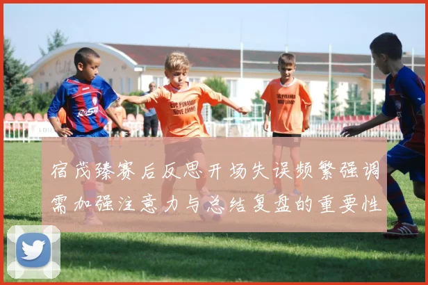 宿茂臻赛后反思开场失误频繁强调需加强注意力与总结复盘的重要性