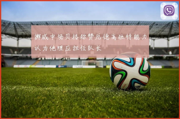 挪威中场贝格称赞厄德高独特能力认为他理应担任队长