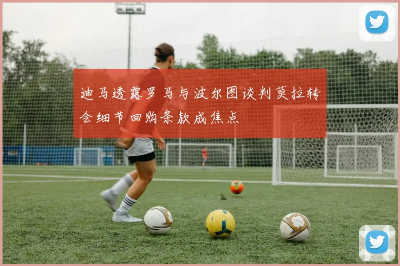 迪马透露罗马与波尔图谈判莫拉转会细节回购条款成焦点