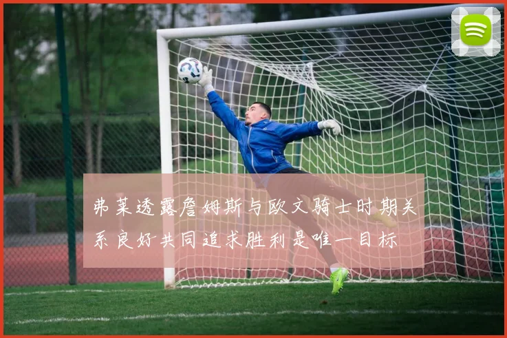 弗莱透露詹姆斯与欧文骑士时期关系良好共同追求胜利是唯一目标