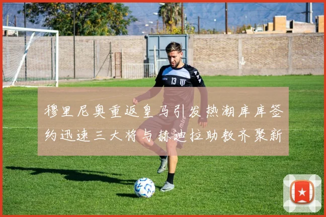 穆里尼奥重返皇马引发热潮库库签约迅速三大将与赫迪拉助教齐聚新阵容