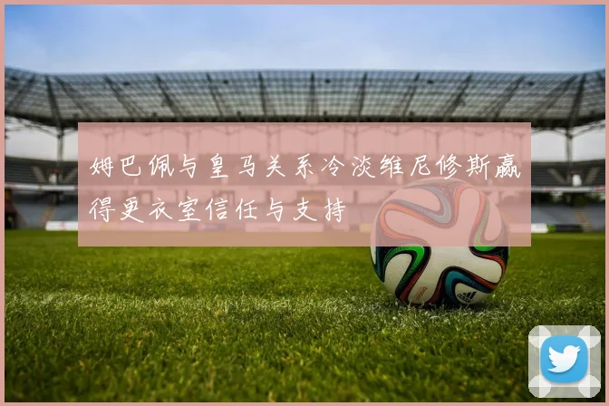 姆巴佩与皇马关系冷淡维尼修斯赢得更衣室信任与支持