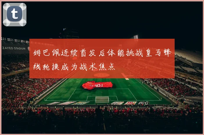姆巴佩连续首发后体能挑战皇马锋线轮换成为战术焦点