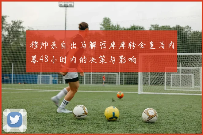 穆帅亲自出马解密库库转会皇马内幕48小时内的决策与影响