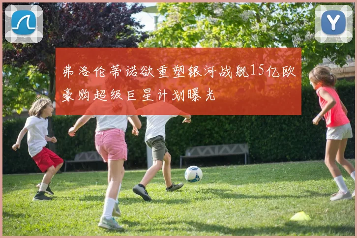 弗洛伦蒂诺欲重塑银河战舰15亿欧豪购超级巨星计划曝光