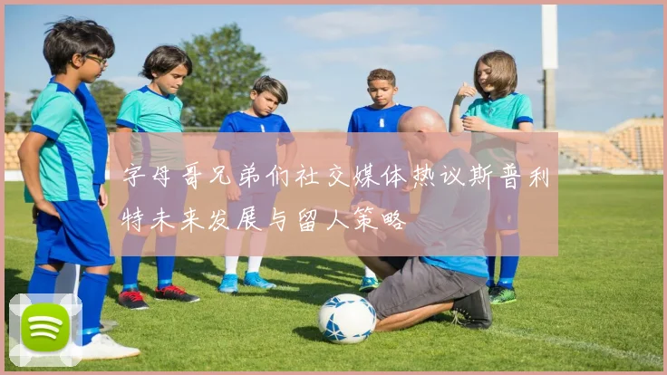 字母哥兄弟们社交媒体热议斯普利特未来发展与留人策略