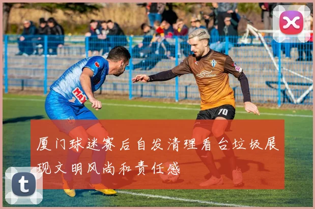 厦门球迷赛后自发清理看台垃圾展现文明风尚和责任感