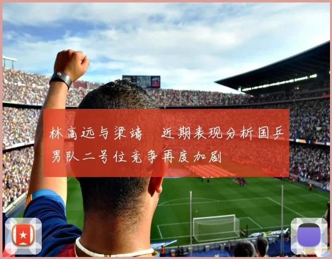 林高远与梁靖崑近期表现分析国乒男队二号位竞争再度加剧
