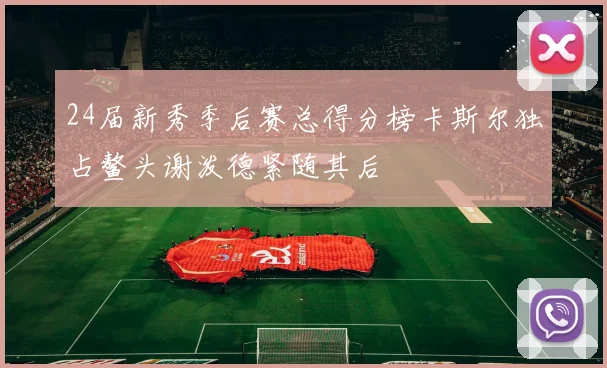 24届新秀季后赛总得分榜卡斯尔独占鳌头谢泼德紧随其后