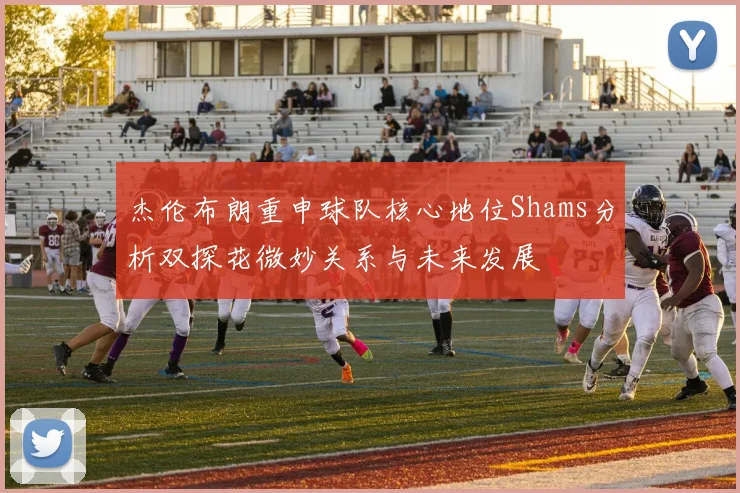 杰伦布朗重申球队核心地位Shams分析双探花微妙关系与未来发展