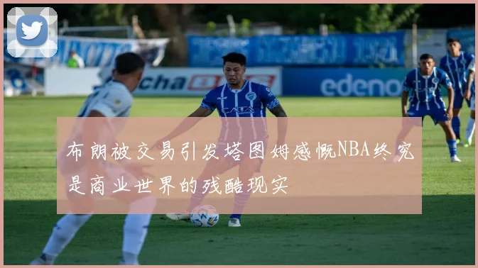 布朗被交易引发塔图姆感慨NBA终究是商业世界的残酷现实