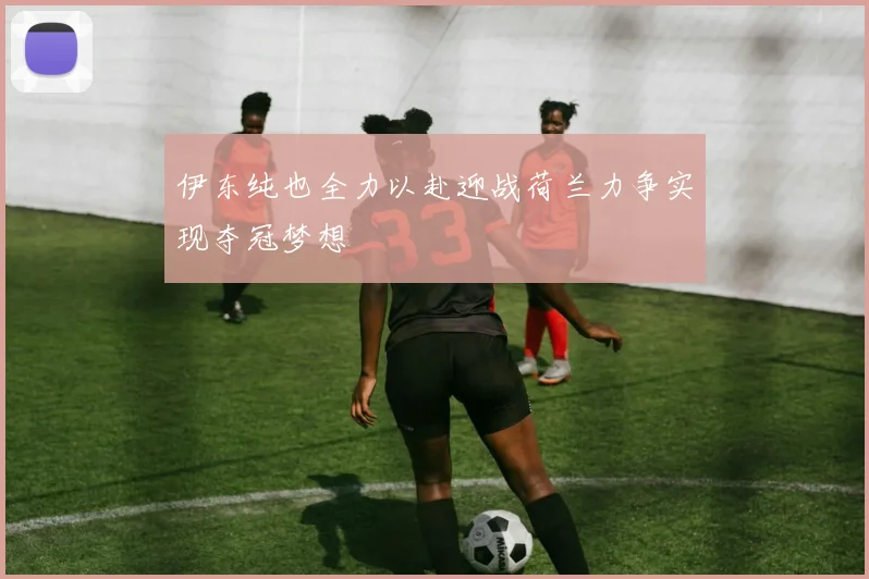 伊东纯也全力以赴迎战荷兰力争实现夺冠梦想