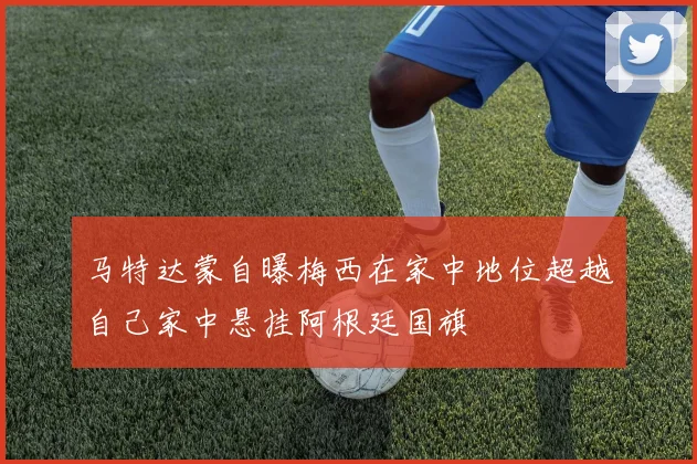 马特达蒙自曝梅西在家中地位超越自己家中悬挂阿根廷国旗