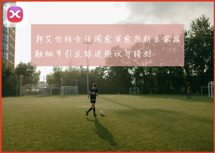郭艾伦转会传闻愈演愈烈新东家接触细节引发球迷热议与猜测