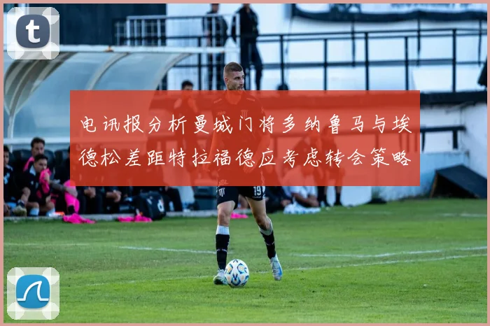 电讯报分析曼城门将多纳鲁马与埃德松差距特拉福德应考虑转会策略