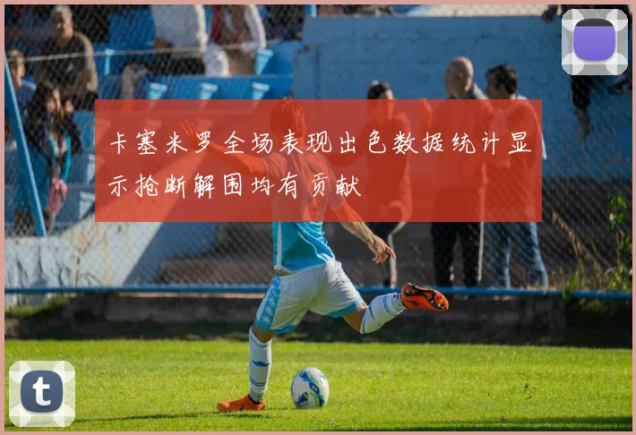 卡塞米罗全场表现出色数据统计显示抢断解围均有贡献