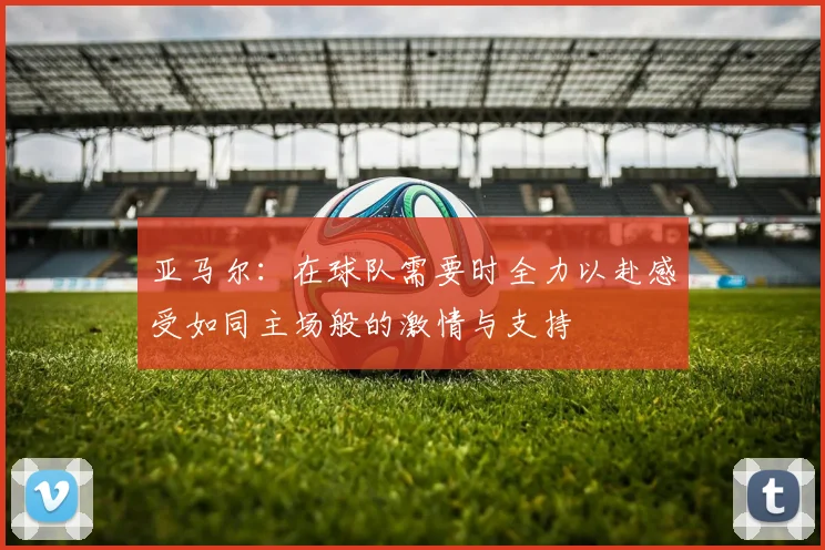 亚马尔：在球队需要时全力以赴感受如同主场般的激情与支持
